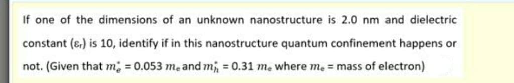 If one of the dimensions of an unknown nanostructure is 2.0 nm and dielectric
constant (ɛ,) is 10, identify if in this nanostructure quantum confinement happens or
not. (Given that m; = 0.053 mẹ and m, = 0.31 mẹ where me = mass of electron)
