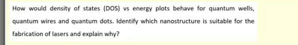 How would density of states (DOS) vs energy plots behave for quantum wells,
quantum wires and quantum dots. Identify which nanostructure is suitable for the
fabrication of lasers and explain why?
