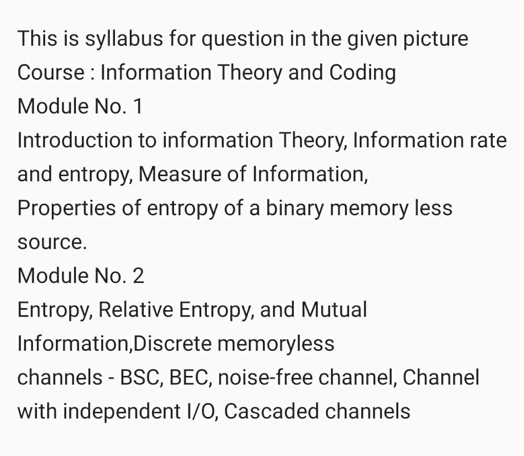 This is syllabus for question in the given picture
Course : Information Theory and Coding
Module No. 1
Introduction to information Theory, Information rate
and entropy, Measure of Information,
Properties of entropy of a binary memory less
source.
Module No. 2
Entropy, Relative Entropy, and Mutual
Information,Discrete memoryless
channels - BSC, BEC, noise-free channel, Channel
with independent I/0, Cascaded channels
