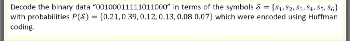 {S1, $2, S3, S4, S5, S6}
Decode the binary data "00100011111011000" in terms of the symbols =
with probabilities P(S) = {0.21,0.39,0.12, 0.13,0.08 0.07} which were encoded using Huffman
coding.
%3D
