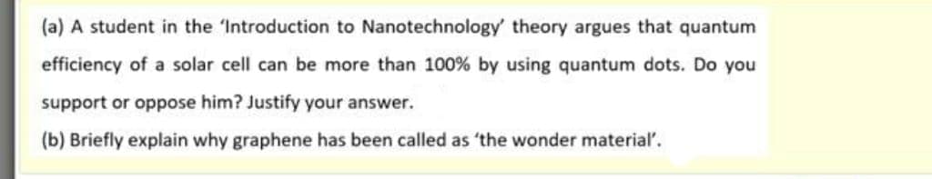 (a) A student in the 'Introduction to Nanotechnology' theory argues that quantum
efficiency of a solar cell can be more than 100% by using quantum dots. Do you
support or oppose him? Justify your answer.
(b) Briefly explain why graphene has been called as 'the wonder material'.
