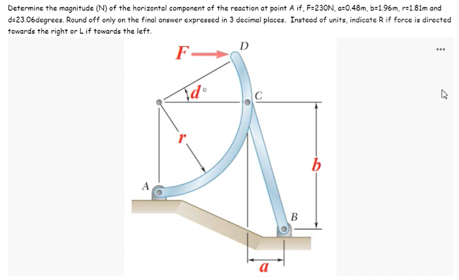 Determine the magnitude (N) of the horizontal component of the reaction at point A if, F=230N, a=0.48m, b=1.96m, r=1.81m and
d=23.06degrees. Round off only on the final answer expressed in 3 decimal places. Instead of units, indicate R if force is directed
towards the right or L if towards the left.
D
F-
...
|C
b
A
B
В
a
