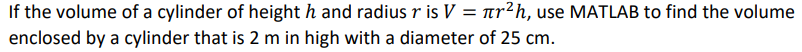 If the volume of a cylinder of height h and radius r is V = ar?h, use MATLAB to find the volume
enclosed by a cylinder that is 2 m in high with a diameter of 25 cm.
