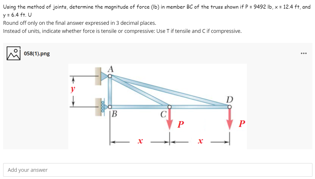 Using the method of joints, determine the magnitude of force (Ib) in member BC of the truss shown if P = 9492 Ib, x = 12.4 ft, and
y = 6.4 ft. U
Round off only on the final answer expressed in 3 decimal places.
Instead of units, indicate whether force is tensile or compressive: Use T if tensile and C if compressive.
058(1).png
...
y
D
|B
Add your answer
