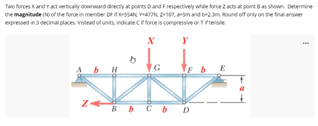 Two forces X and Y act vertically downward directly at points D and F respectively while force Z acts at point B as shown. Determine
the magnitude (N) of the force in member DF if X=554N, Y=477N, Z=107, a=5m and b=2.3m. Round off only on the final answer
expressed in 3 decimal places. Instead of units, indicate C if force is compressive or Tif tensile.
X
Y
...
A b H
G
FbE
Bb Cb D
