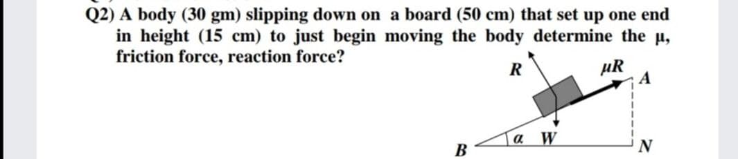 Q2) A body (30 gm) slipping down on a board (50 cm) that set up one end
in height (15 cm) to just begin moving the body determine the u,
friction force, reaction force?
R
HR
a W
В
