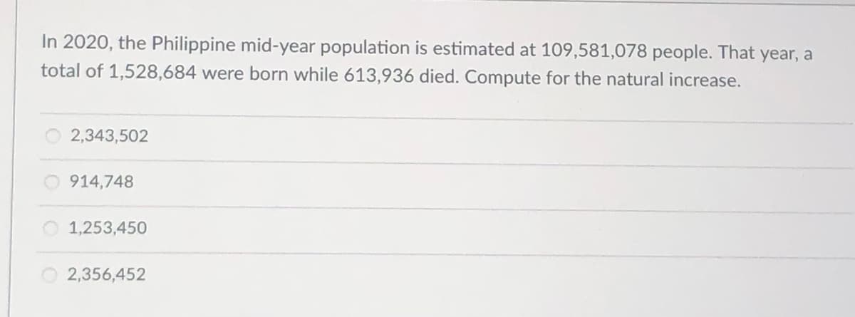 In 2020, the Philippine mid-year population is estimated at 109,581,078 people. That year, a
total of 1,528,684 were born while 613,936 died. Compute for the natural increase.
2,343,502
914,748
1,253,450
2,356,452
