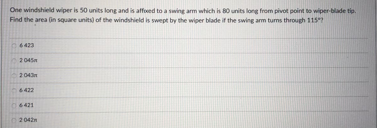 One windshield wiper is 50 units long and is affixed to a swing arm which is 80 units long from pivot point to wiper-blade tip.
Find the area (in square units) of the windshield is swept by the wiper blade if the swing arm turns through 115°?
O 6 423
O 2 045n
O 2 043n
6 422
0 6 421
O 2 042n
