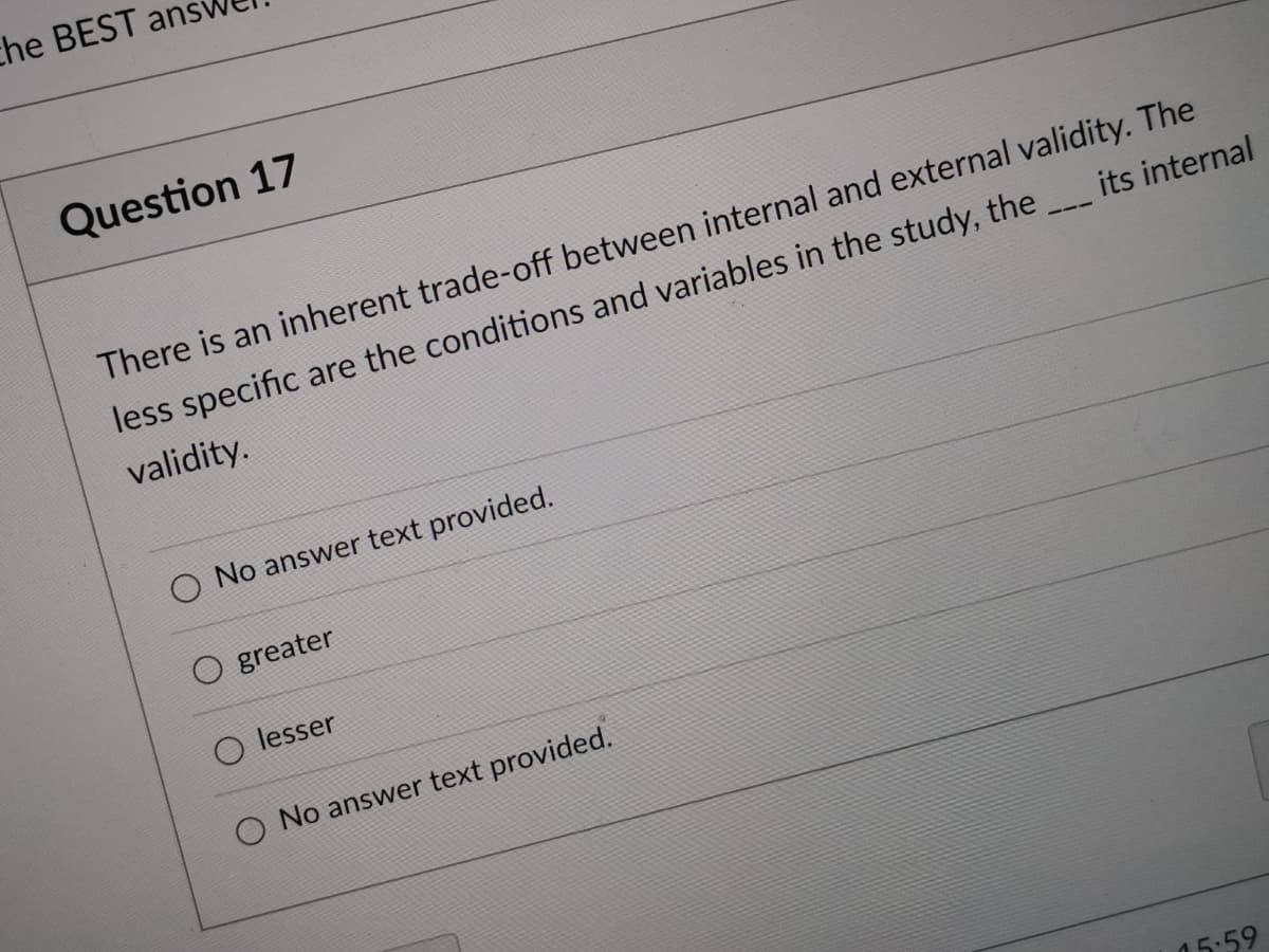 che BEST ans
Question 17
There is an inherent trade-off between internal and external validity. The
less specific are the conditions and variables in the study, the
its internal
validity.
O No answer text provided.
O greater
O lesser
O No answer text provided.
15:59
