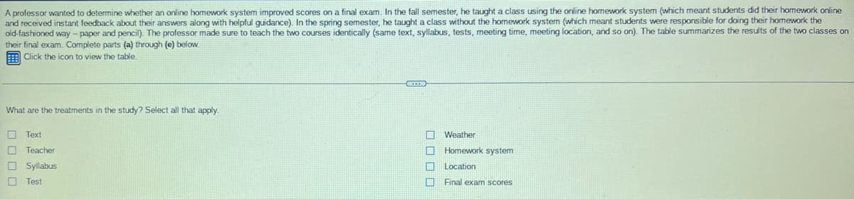 A professor wanted to determine whether an online homework system improved scores
and received instant feedback about their answers along with helpful guidance). In the spring semester, he taught a class without the homework system (which meant students were responsible for doing their homework the
old-fashioned way - paper and pencil). The professor made sure to teach the two courses identically (same text, syllabus, tests, meeting time, meeting location, and so on). The table summarizes the results of the two classes on
their final exam. Complete parts (a) through (e) below.
E Click the icon to view the table.
a final exam. In the fall semester, he taught a class using the online homework system (which meant students did their homework online
What are the treatments in the study? Select all that apply.
Text
Weather
Teacher
Homework system
O Syllabus
Location
O Test
Final exam scores
D OO 0
