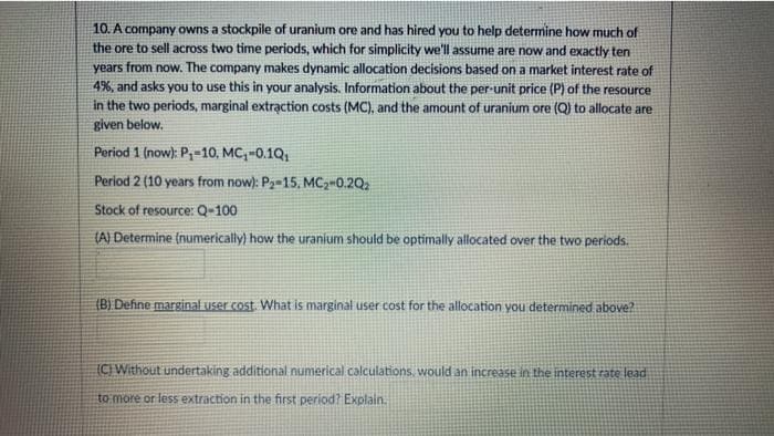 10. A company owns a stockpile of uranium ore and has hired you to help determine how much of
the ore to sell across two time periods, which for simplicity we'll assume are now and exactly ten
years from now. The company makes dynamic allocation decisions based on a market interest rate of
4%, and asks you to use this in your analysis. Information about the per-unit price (P) of the resource
in the two periods, marginal extraạction costs (MC), and the amount of uranium ore (Q) to allocate are
given below.
Period 1 (now): P,-10, MC,-0.1Q,
Period 2 (10 years from now): P2-15, MC,-0.2Q2
Stock of resource: Q-100
(A) Determine (numerically) how the uranium should be optimally allocated over the two periods.
(B) Define marginal user cost. What is marginal user cost for the allocation you determined above?
IC Without undertaking additional numerical calculations, would an increase in the interest rate lead
to more or less extraction in the first period? Explain.
