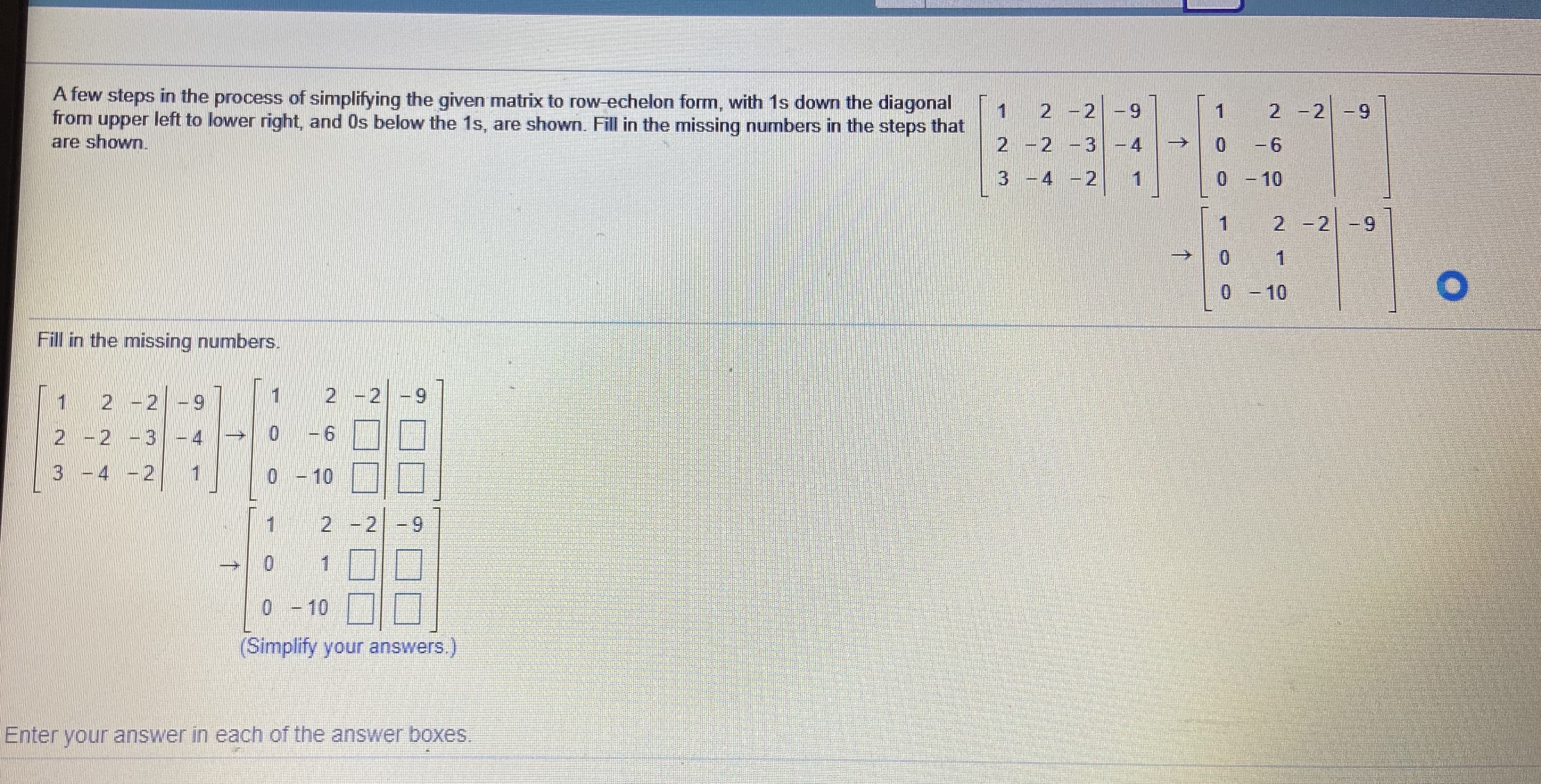 A few steps in the process of simplifying the given matrix to row-echelon form, with 1s down the diagonal
from upper left to lower right, and Os below the 1s, are shown. Fill in the missing numbers in the steps that
are shown.
2 -2 -9
2 -2
--
2 -2 -3-4
0 -6
->
3 -4 -2
0 - 10
2 -2 -9
0 -10
Fill in the missing numbers.
1 2 -2
1 2 -2
6.
2 -2 -3-4
3 -4 -2
0 - 10
9.
0 -10
(Simplify your answers.)
Enter your answer in each of the answer boxes.
2.
2.
