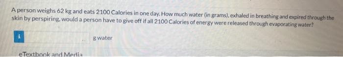 A person weighs 62 kg and eats 2100 Calories in one day. How much water (in grams), exhaled in breathing and expired through the
skin by perspiring, would a person have to give off if all 2100 Calories of energy were released through evaporating water?
eTextbook and Media
gwater