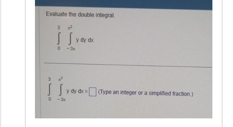 Evaluate the double integral.
3 x2
S S
0 -3x
3 x²
S SY
0 -3x
y dy dx
y dy dx =
(Type an integer or a simplified fraction.)