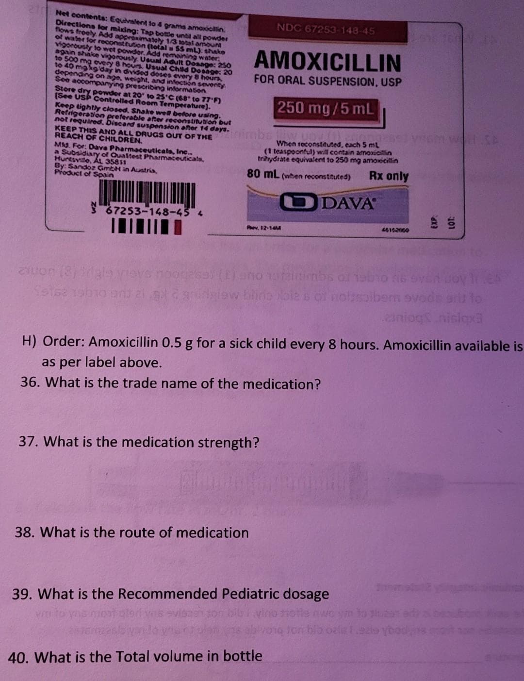 Net contents: Equivalent to 4 grams amoxicillin.
Directions for mixing: Tap bottle until all powder
flows freely. Add approximately 1/3 total amount
of water for reconstitution (total = 55 mL) shake
vigorously to wet powder. Add remaining water:
again shake vigorously. Usual Adult Dosage: 250
to 500 mg every 8 hours. Usual Child Dosage: 20
to 40 mg kg day in divided doses every 8 hours.
depending on age, weight, and infection seventy
See accompanying prescribing information
Store dry powder at 20 to 25°C (68 to 77°F)
(See USP Controlled Room Temperature).
Keep tightly closed. Shake well before using.
Refrigeration preferable after reconstitution but
not required. Discard suspension after 14 days.
KEEP THIS AND ALL DRUGS OUT OF THE
REACH OF CHILDREN.
Mid. For: Dava Pharmaceuticals, Inc..
a Subsidiary of Qualtest Pharmaceuticals,
Huntsvite, AL 35811
By: Sandoz GmbH in Austria,
Product of Spain
zuon (8)
Seisa 19h1
67253-148-45 4
AMOXICILLIN
FOR ORAL SUSPENSION, USP
250 mg/5 mL
inimba iliw uDV!
NDC 67253-148-45
When reconstituted, each 5 mL
(1 teaspoonful) will contain amoxicillin
trahydrate equivalent to 250 mg amoxicillin
80 mL (when reconstituted) Rx only
ODAVA
Pev, 12-14M
37. What is the medication strength?
38. What is the route of medication
og263) (1) ano
al 2 gridstow Lliria Noles of noissaibem ovods srit to
ziniog nislqx3
H) Order: Amoxicillin 0.5 g for a sick child every 8 hours. Amoxicillin available is
as per label above.
36. What is the trade name of the medication?
46152000
39. What is the Recommended Pediatric dosage
40. What is the Total volume in bottle
51616041
ton bio oals 1.9zis ybodn