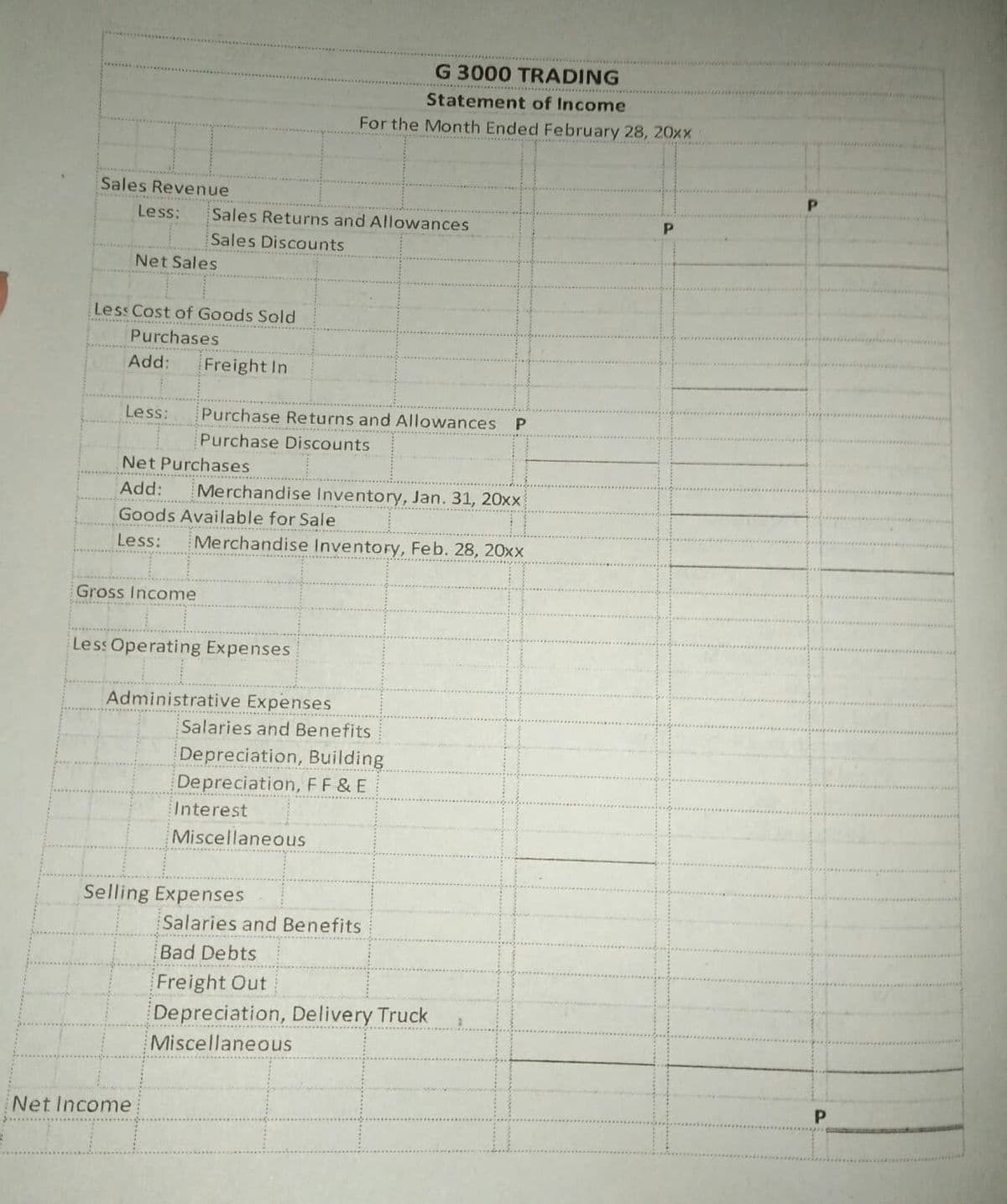 G 3000 TRADING
Statement of Income
For the Month Ended February 28, 20xx
Sales Revenue
Less:
Sales Returns and Allowances
Sales Discounts
Net Sales
Less Cost of Goods Sold
Purchases
Add:
Freight In
Less:
Purchase Returns and Allowances P
Purchase Discounts
Net Purchases
Add:
Merchandise Inventory, Jan. 31, 20xx
Goods Available for Sale
Less:
Merchandise Inventory, Feb. 28, 20xx
..... ...... ......
Gross Income
Less Operating Expenses
Administrative Expenses
Salaries and Benefits
Depreciation, Building
Depreciation, FF & E
Interest
Miscellaneous
Selling Expenses
Salaries and Benefits
Bad Debts
Freight Out
Depreciation, Delivery Truck
Miscellaneous
P
Net Income
