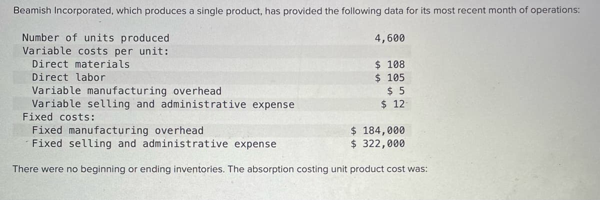 Beamish Incorporated, which produces a single product, has provided the following data for its most recent month of operations:
Number of units produced
Variable costs per unit:
4,600
$ 108
$ 105
$ 5
$ 12
Direct materials
Direct labor
Variable manufacturing overhead
Variable selling and administrative expense
Fixed costs:
Fixed manufacturing overhead
Fixed selling and administrative expense
$ 184,000
$ 322,000
There were no beginning or ending inventories. The absorption costing unit product cost was:
