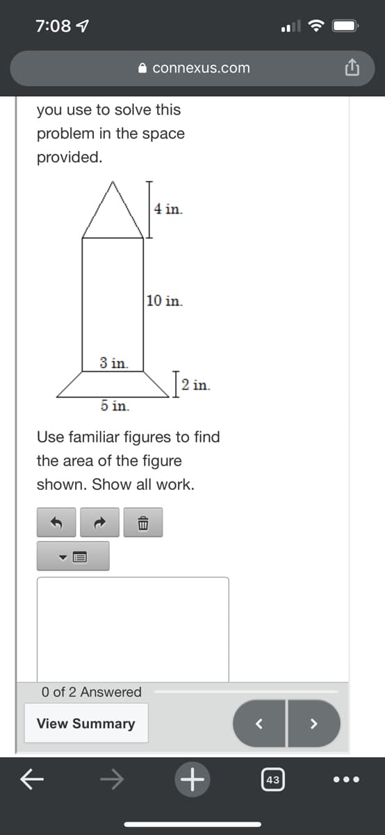 7:08 9
I connexus.com
you use to solve this
problem in the space
provided.
4 in.
10 in.
3 in.
2 in.
5 in.
Use familiar figures to find
the area of the figure
shown. Show all work.
O of 2 Answered
View Summary
>
->
43
