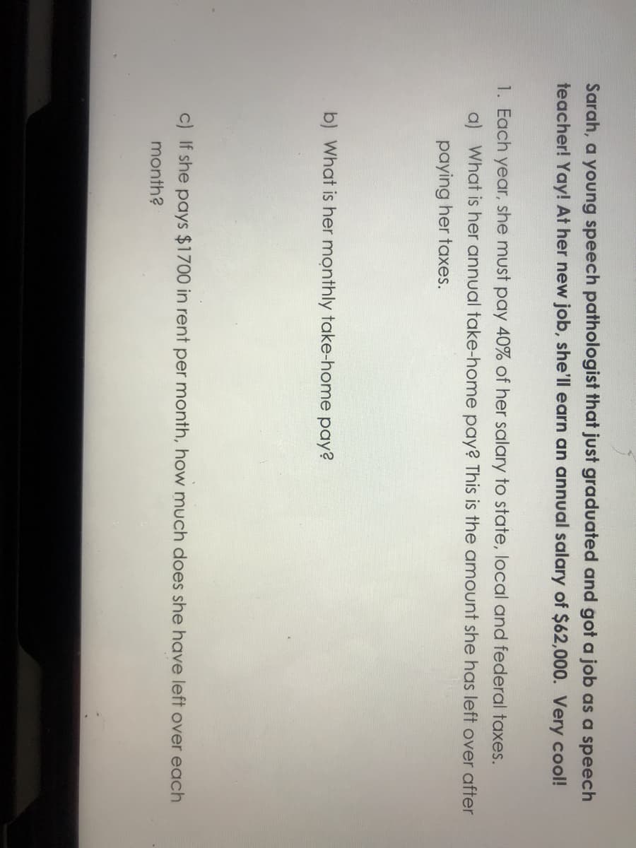 Sarah, a young speech pathologist that just graduated and got a job as a speech
teacher! Yay! At her new job, she'll earn an annual salary of $62,000. Very cool!
1. Each year, she must pay 40% of her salary to state, local and federal taxes.
a) What is her annual take-home pay? This is the amount she has left over after
paying her taxes.
b) What is her monthly take-home pay?
c) If she pays $1700 in rent per month, how much does she have left over each
month?
