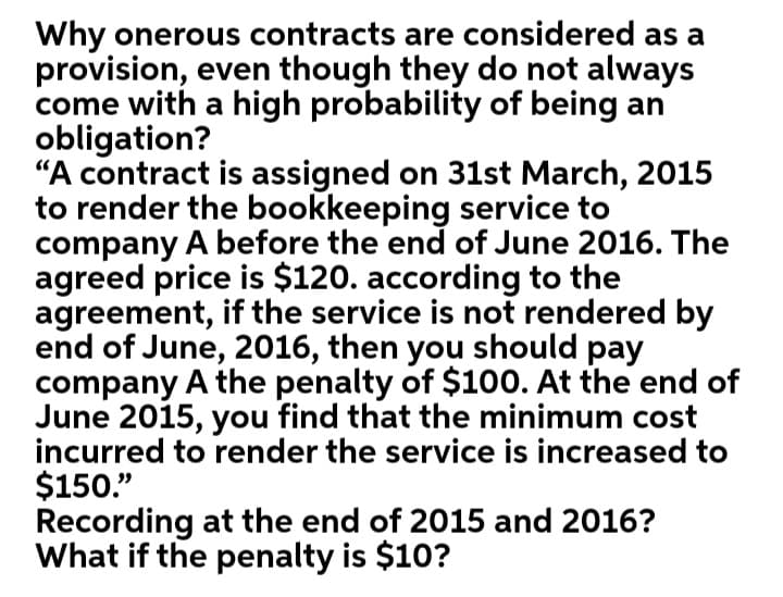 Why onerous contracts are considered as a
provision, even though they do not always
come with a high probability of being an
obligation?
"A contract is assigned on 31st March, 2015
to render the bookkeeping service to
company A before the end of June 2016. The
agreed price is $120. according to the
agreement, if the service is not rendered by
end of June, 2016, then you should pay
company A the penalty of $100. At the end of
June 2015, you find that the minimum cost
incurred to render the service is increased to
$150."
Recording at the end of 2015 and 2016?
What if the penalty is $10?
