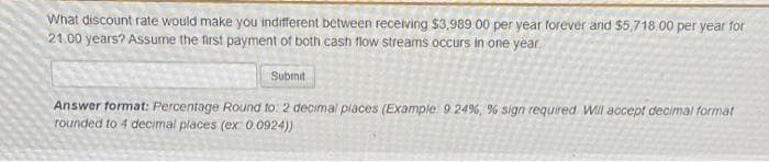 What discount rate would make you indifferent between receiving $3,989 00 per year forever and $5,718.00 per year for
21.00 years? Assume the first payment of both cash flow streams occurs in one year.
Subrnit
Answer format: Percentage Round to: 2 decimal piaces (Example 9 24%, % sign required Will accept decimal format
rounded to 4 decimal places (ex: 0 0924))
