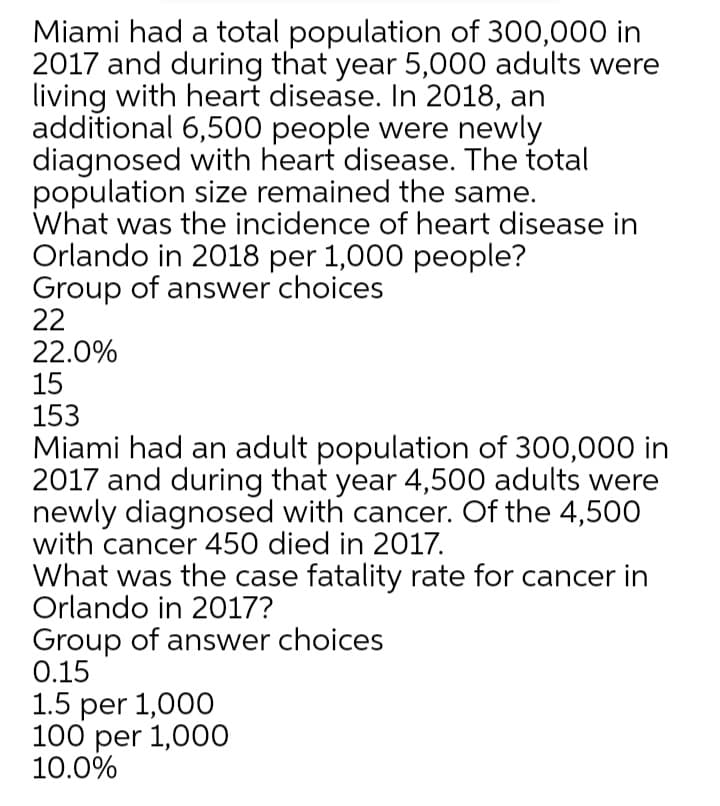 Miami had a total population of 300,000 in
2017 and during that year 5,000 adults were
living with heart disease. In 2018, an
additional 6,500 people were newly
diagnosed with heart disease. The total
population size remained the same.
What was the incidence of heart disease in
Orlando in 2018 per 1,000 people?
Group of answer choices
22
22.0%
15
153
Miami had an adult population of 300,000 in
2017 and during that year 4,500 adults were
newly diagnosed with cancer. Of the 4,500
with cancer 450 died in 2017.
What was the case fatality rate for cancer in
Orlando in 2017?
Group of answer choices
0.15
1.5 per 1,000
100 per 1,000
10.0%
