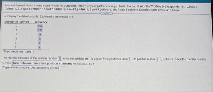 A recent General Social Survey asked female respondents, "How many sex partners have you had in the last 12 months?" Of the 365 respondents, 102 said o
partners, 233 said 1 partner, 18 said 2 partners, 9 said 3 partners, 2 said 4 partners, and 1 said 6 partners. Complete parts a through c below
a. Display the data in a table. Explain why the median is 1.
Number of Partners
Frequency
102
233
18
(Type whole numbers.)
The median is located at the position number 1 ln the sorted data set, 1s appear from position number to position number, inclusive. Since the median position
number falls between these two position numbiese median must be 1.
(Type whole numbers. Use ascending order.)
