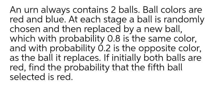 An urn always contains 2 balls. Ball colors are
red and blue. At each stage a ball is randomly
chosen and then replaced by a new ball,
which with probability 0.8 is the same color,
and with probability 0.2 is the opposite color,
as the ball it replaces. If initially both balls are
red, find the probability that the fifth ball
selected is red.
