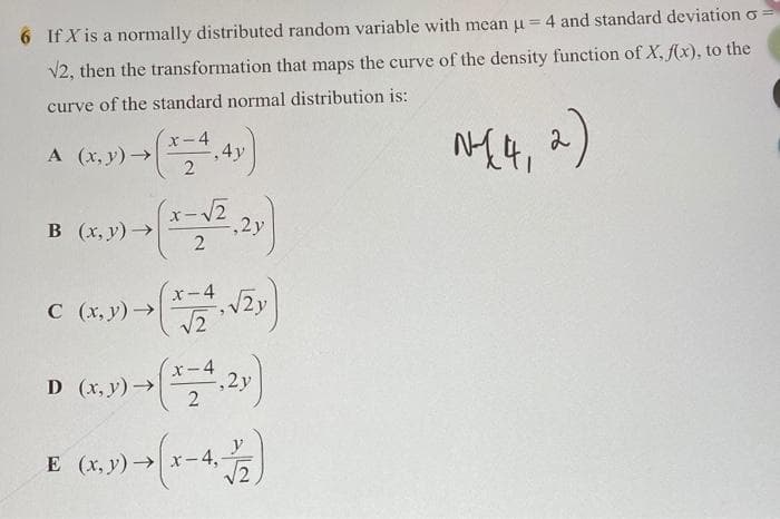 6 If X is a normally distributed random variable with mean u = 4 and standard deviation o
V2, then the transformation that maps the curve of the density function of X, f(x), to the
curve of the standard normal distribution is:
-4
A (x, y) >
4y
2.
B (x, y) →
-x
,2y
x-4
C (x, y)>
X-4
D (x, y)→
,2y
E (x, y)→
–4,
V2
