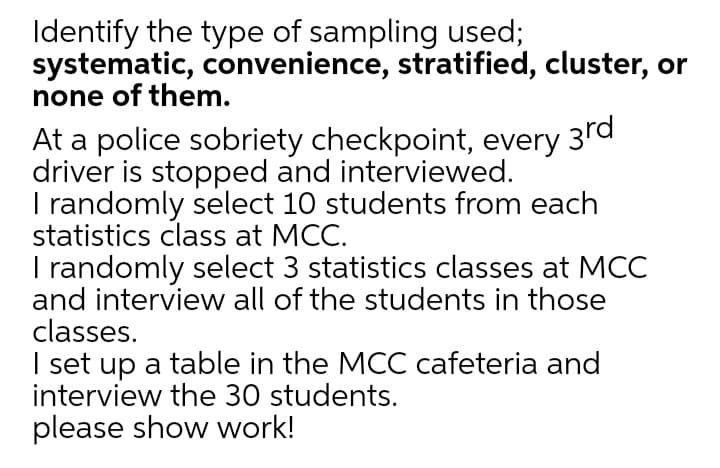 Identify the type of sampling used;
systematic, convenience, stratified, cluster, or
none of them.
3rd
At a police sobriety checkpoint, every
driver is stopped and interviewed.
I randomly select 10 students from each
statistics class at MCC.
I randomly select 3 statistics classes at MCC
and interview all of the students in those
classes.
I set up a table in the MCC cafeteria and
interview the 30 students.
please show work!
