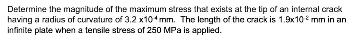 Determine the magnitude of the maximum stress that exists at the tip of an internal crack
having a radius of curvature of 3.2 x10-4 mm. The length of the crack is 1.9x10-² mm in an
infinite plate when a tensile stress of 250 MPa is applied.