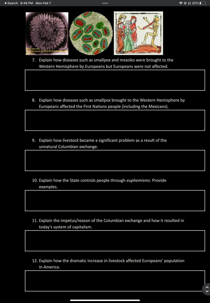 1 Search 8:48 PM Mon Feb 7
* e O 22%O
Beture taken from:
ww.blo.pu eduProplefaultyW ap
7. Explain how diseases such as smallpox and measles were brought to the
Western Hemisphere by Europeans but Europeans were not affected.
8. Explain how diseases such as smallpox brought to the Western Hemisphere by
Europeans affected the First Nations people (including the Mexicans).
9. Explain how livestock became a significant problem as a result of the
unnatural Columbian exchange.
10. Explain how the State controls people through euphemisms. Provide
examples.
11. Explain the impetus/reason of the Columbian exchange and how it resulted in
today's system of capitalism.
12. Explain how the dramatic increase in livestock affected Europeans' population
in America.
