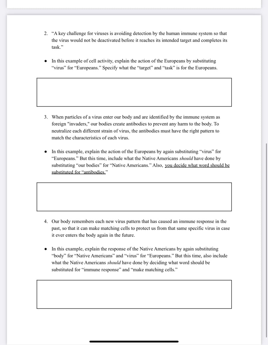 2. “A key challenge for viruses is avoiding detection by the human immune system so that
the virus would not be deactivated before it reaches its intended target and completes its
task."
• In this example of cell activity, explain the action of the Europeans by substituting
"virus" for "Europeans." Specify what the "target" and “task" is for the Europeans.
3. When particles of a virus enter our body and are identified by the immune system as
foreign "invaders," our bodies create antibodies to prevent any harm to the body. To
neutralize each different strain of virus, the antibodies must have the right pattern to
match the characteristics of each virus.
• In this example, explain the action of the Europeans by again substituting "virus" for
"Europeans." But this time, include what the Native Americans should have done by
substituting "our bodies" for "Native Americans." Also, you decide what word should be
substituted for “antibodies."
4. Our body remembers each new virus pattern that has caused an immune response in the
past, so that it can make matching cells to protect us from that same specific virus in case
it ever enters the body again in the future.
• In this example, explain the response of the Native Americans by again substituting
"body" for "Native Americans" and "virus" for "Europeans." But this time, also include
what the Native Americans should have done by deciding what word should be
substituted for “immune response" and “make matching cells."
