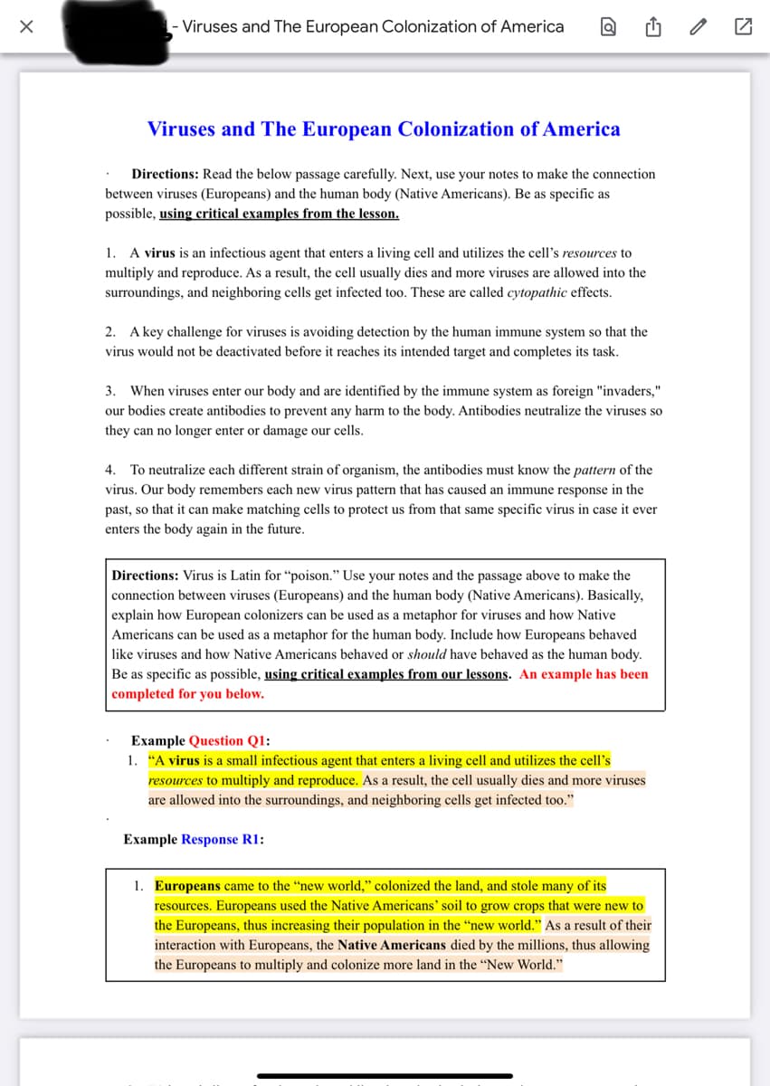 Viruses and The European Colonization of America
Viruses and The European Colonization of America
Directions: Read the below passage carefully. Next, use your notes to make the connection
between viruses (Europeans) and the human body (Native Americans). Be as specific as
possible, using critical examples from the lesson.
1. A virus is an infectious agent that enters a living cell and utilizes the cell's resources to
multiply and reproduce. As a result, the cell usually dies and more viruses are allowed into the
surroundings, and neighboring cells get infected too. These are called cytopathic effects.
2. A key challenge for viruses is avoiding detection by the human immune system so that the
virus would not be deactivated before it reaches its intended target and completes its task.
3.
When viruses enter our body and are identified by the immune system as foreign "invaders,"
our bodies create antibodies to prevent any harm to the body. Antibodies neutralize the viruses so
they can no longer enter or damage our cells.
4. To neutralize each different strain of organism, the antibodies must know the pattern of the
virus. Our body remembers each new virus pattern that has caused an immune response in the
past, so that it can make matching cells to protect us from that same specific virus in case it ever
enters the body again in the future.
Directions: Virus is Latin for “poison." Use your notes and the passage above to make the
connection between viruses (Europeans) and the human body (Native Americans). Basically,
explain how European colonizers can be used as a metaphor for viruses and how Native
Americans can be used as a metaphor for the human body. Include how Europeans behaved
like viruses and how Native Americans behaved or should have behaved as the human body.
Be as specific as possible, using critical examples from our lessons. An example has been
completed for you below.
Example Question Q1:
1. "A virus is a small infectious agent that enters a living cell and utilizes the cell's
resources to multiply and reproduce. As a result, the cell usually dies and more viruses
are allowed into the surroundings, and neighboring cells get infected too."
Example Response R1:
1. Europeans came to the "new world," colonized the land, and stole many of its
resources. Europeans used the Native Americans' soil to grow crops that were new to
the Europeans, thus increasing their population in the “new world." As a result of their
interaction with Europeans, the Native Americans died by the millions, thus allowing
the Europeans to multiply and colonize more land in the “New World."
