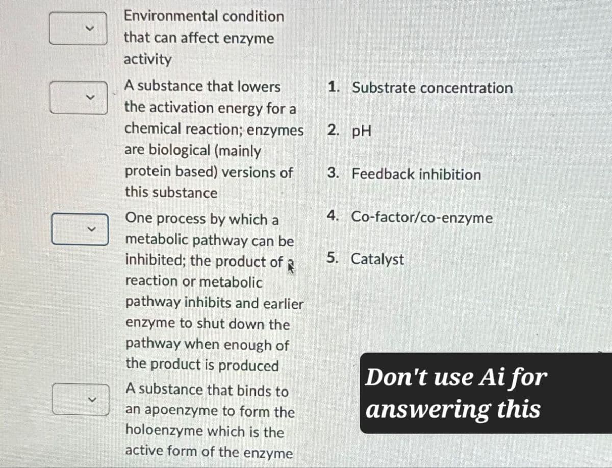 Environmental condition
that can affect enzyme
activity
A substance that lowers
the activation energy for a
chemical reaction; enzymes
are biological (mainly
protein based) versions of
this substance
One process by which a
metabolic pathway can be
inhibited; the product of
reaction or metabolic
pathway inhibits and earlier
enzyme to shut down the
pathway when enough of
the product is produced
A substance that binds to
an apoenzyme to form the
holoenzyme which is the
active form of the enzyme
1. Substrate concentration
2. pH
3. Feedback inhibition
4. Co-factor/co-enzyme
5. Catalyst
Don't use Ai for
answering this