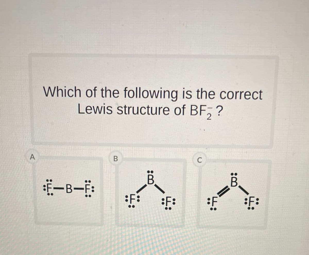 Which of the following is the correct
Lewis structure of BF2 ?
A
:Ë-B—Ë:
B
B
F:
C
B.
F:
