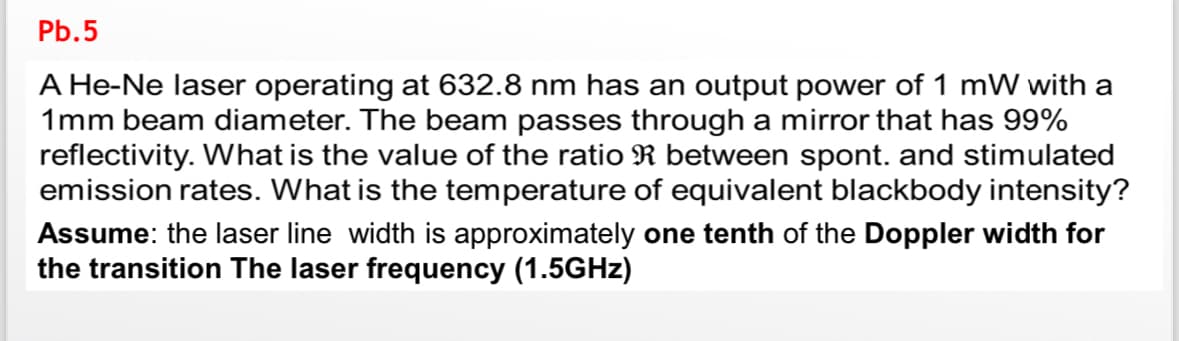 Pb.5
A He-Ne laser operating at 632.8 nm has an output power of 1 mW with a
1mm beam diameter. The beam passes through a mirror that has 99%
reflectivity. What is the value of the ratio R between spont. and stimulated
emission rates. What is the temperature of equivalent blackbody intensity?
Assume: the laser line width is approximately one tenth of the Doppler width for
the transition The laser frequency (1.5GHz)