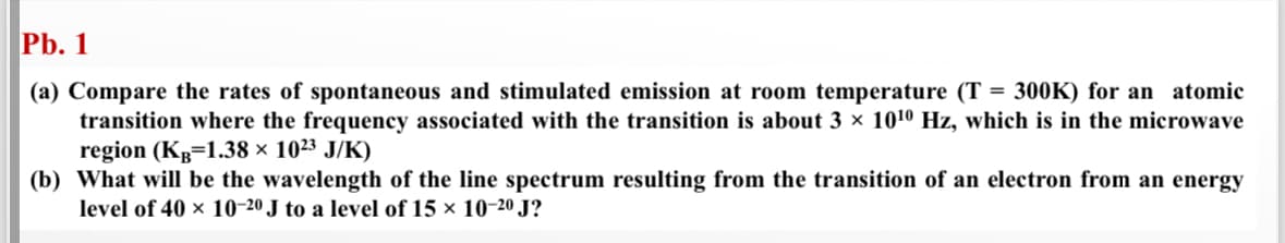 Pb. 1
(a) Compare the rates of spontaneous and stimulated emission at room temperature (T
= 300K) for an atomic
transition where the frequency associated with the transition is about 3 × 1010 Hz, which is in the microwave
region (KB=1.38 × 1023 J/K)
(b) What will be the wavelength of the line spectrum resulting from the transition of an electron from an energy
level of 40 × 10-20 J to a level of 15 × 10-20 J?