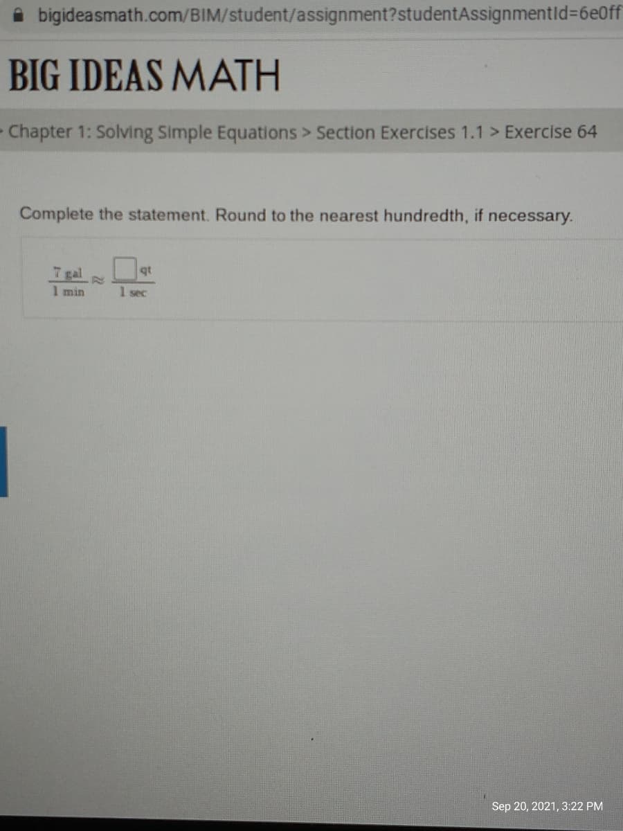 i bigideasmath.com/BIM/student/assignment?studentAssignmentld%3D6e0ff
BIG IDEAS MATH
- Chapter 1: Solving Simple Equations > Section Exercises 1.1 > Exercise 64
Complete the statement. Round to the nearest hundredth, if necessary.
7 gal
qt
I min
1 sec
Sep 20, 2021, 3:22 PM
