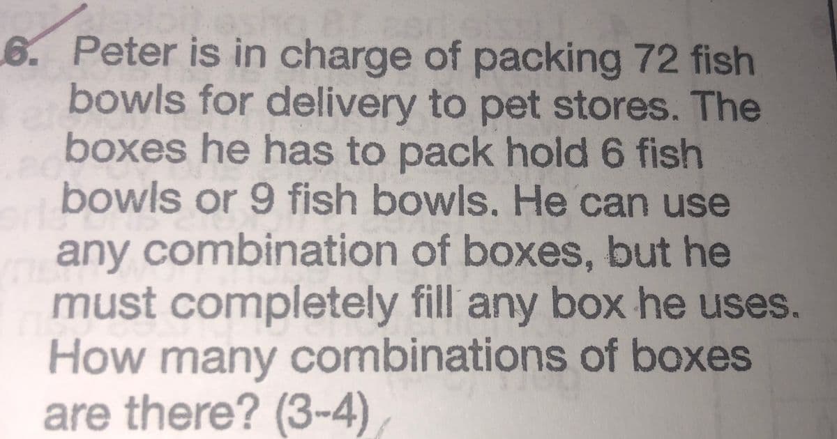 6. Peter is in charge of packing 72 fish
bowls for delivery to pet stores. The
boxes he has to pack hold 6 fish
bowls or 9 fish bowls. He can use
any combination of boxes, but he
must completely fill any box he uses.
How many combinations of boxes
are there? (3-4)
