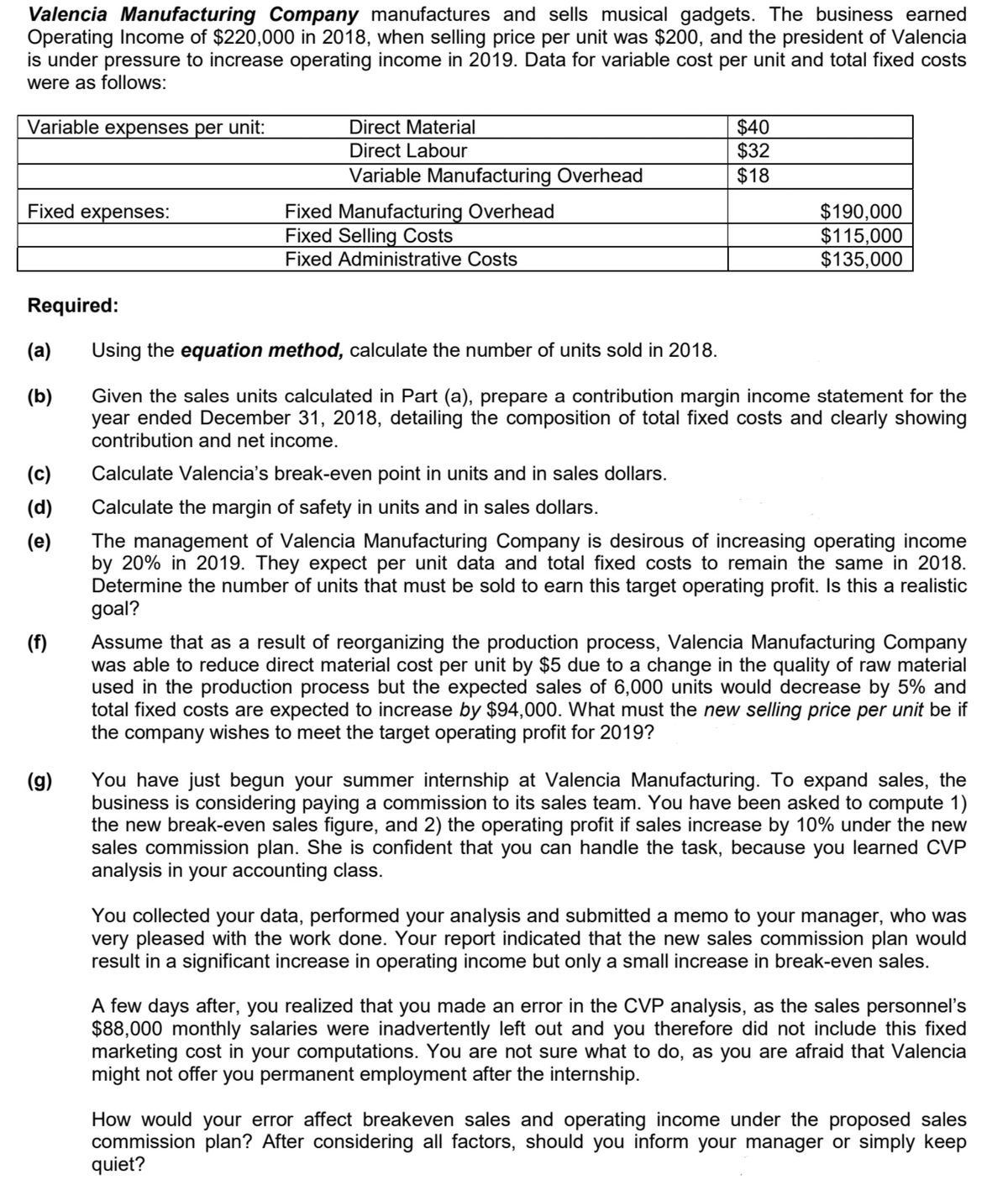 Valencia Manufacturing Company manufactures and sells musical gadgets. The business earned
Operating Income of $220,000 in 2018, when selling price per unit was $200, and the president of Valencia
is under pressure to increase operating income in 2019. Data for variable cost per unit and total fixed costs
were as follows:
Variable expenses per unit:
Direct Material
$40
$32
$18
Direct Labour
Variable Manufacturing Overhead
Fixed Manufacturing Overhead
Fixed Selling Costs
Fixed Administrative Costs
Fixed expenses:
$190,000
$115,000
$135,000
Required:
(a)
Using the equation method, calculate the number of units sold in 2018.
(b)
Given the sales units calculated in Part (a), prepare a contribution margin income statement for the
year ended December 31, 2018, detailing the composition of total fixed costs and clearly showing
contribution and net income.
(c)
Calculate Valencia's break-even point in units and in sales dollars.
(d)
Calculate the margin of safety in units and in sales dollars.
The management of Valencia Manufacturing Company is desirous of increasing operating income
by 20% in 2019. They expect per unit data and total fixed costs to remain the same in 2018.
Determine the number of units that must be sold to earn this target operating profit. Is this a realistic
goal?
(e)
Assume that as a result of reorganizing the production process, Valencia Manufacturing Company
was able to reduce direct material cost per unit by $5 due to a change in the quality of raw material
used in the production process but the expected sales of 6,000 units would decrease by 5% and
total fixed costs are expected to increase by $94,000. What must the new selling price per unit be if
the company wishes to meet the target operating profit for 2019?
(f)
You have just begun your summer internship at Valencia Manufacturing. To expand sales, the
business is considering paying a commission to its sales team. You have been asked to compute 1)
the new break-even sales figure, and 2) the operating profit if sales increase by 10% under the new
sales commission plan. She is confident that you can handle the task, because you learned CVP
analysis in your accounting class.
(g)
You collected your data, performed your analysis and submitted a memo to your manager, who was
very pleased with the work done. Your report indicated that the new sales commission plan would
result in a significant increase in operating income but only a small increase in break-even sales.
A few days after, you realized that you made an error in the CVP analysis, as the sales personnel's
$88,000 monthly salaries were inadvertently left out and you therefore did not include this fixed
marketing cost in your computations. You are not sure what to do, as you are afraid that Valencia
might not offer you permanent employment after the internship.
How would your error affect breakeven sales and operating income under the proposed sales
commission plan? After considering all factors, should you inform your manager or simply keep
quiet?

