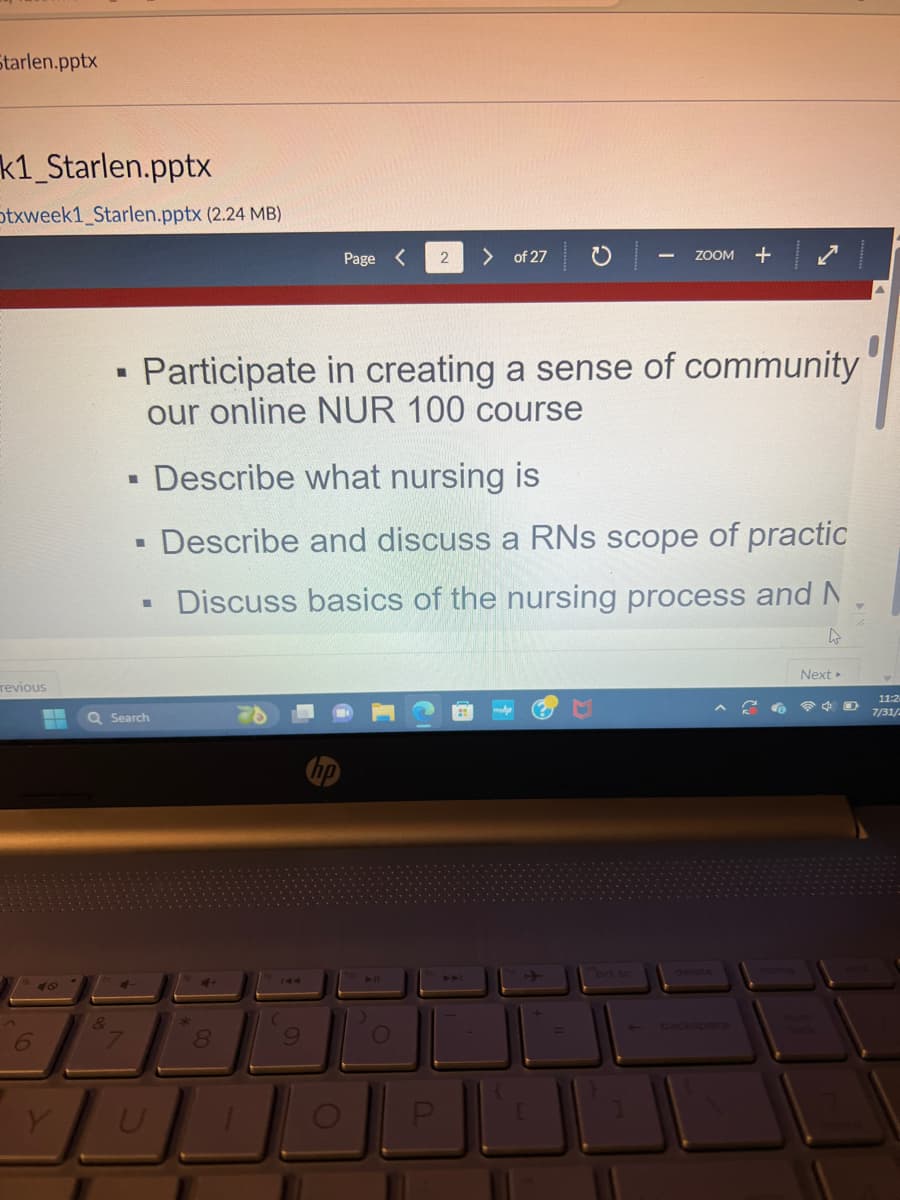 Starlen.pptx
k1_Starlen.pptx
Stxweek1_Starlen.pptx (2.24 MB)
revious
6
48
Y
■
&
■
■
Q Search
I
Participate in creating a sense of community
our online NUR 100 course
U
8
Page <
9
Describe what nursing is
Describe and discuss a RNs scope of practic
Discuss basics of the nursing process and N
4
O
2 > of 27
O
P
-
ZOOM +
prt sc
Next >
11:24
7/31/