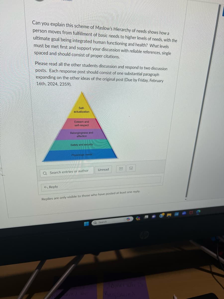 Can you explain this scheme of Maslow's Hierarchy of needs shows how a
person moves from fulfillment of basic needs to higher levels of needs, with the
ultimate goal being integrated human functioning and health? What levels
must be met first and support your discussion with reliable references, single
spaced and should consist of proper citations.
Please read all the other students discussion and respond to two discussion
posts. Each response post should consist of one substantial paragraph
expanding on the other ideas of the original post (Due by Friday, February
16th, 2024, 2359).
Self-
actualization
Reply
Esteem and
self-respect
Belongingness and
affection
Safety and security
Physiologic needs
Q Search entries or author
Unread
HE
Replies are only visible to those who have posted at least one reply.
14
Q Search
Jomer oh is
Registered