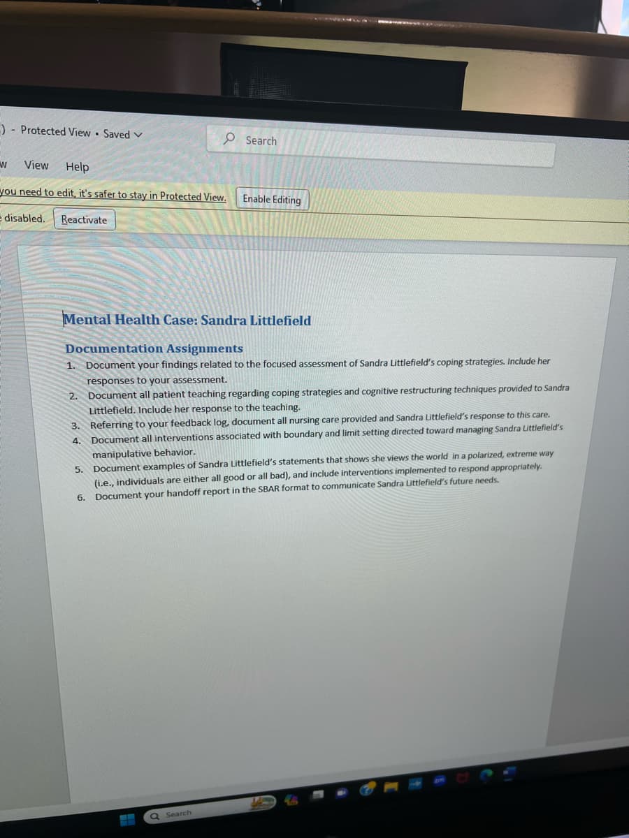 -) Protected View - Saved V
W View Help
you need to edit, it's safer to stay in Protected View. Enable Editing
e disabled.
Reactivate
Search
Mental Health Case: Sandra Littlefield
Documentation Assignments
1. Document your findings related to the focused assessment of Sandra Littlefield's coping strategies. Include her
responses to your assessment.
2. Document all patient teaching regarding coping strategies and cognitive restructuring techniques provided to Sandra
Littlefield. Include her response to the teaching.
3. Referring to your feedback log, document all nursing care provided and Sandra Littlefield's response to this care.
Document all interventions associated with boundary and limit setting directed toward managing Sandra Littlefield's
manipulative behavior.
4.
5. Document examples of Sandra Littlefield's statements that shows she views the world in a polarized, extreme way
(i.e., individuals are either all good or all bad), and include interventions implemented to respond appropriately.
6. Document your handoff report in the SBAR format to communicate Sandra Littlefield's future needs.
L
Q Search