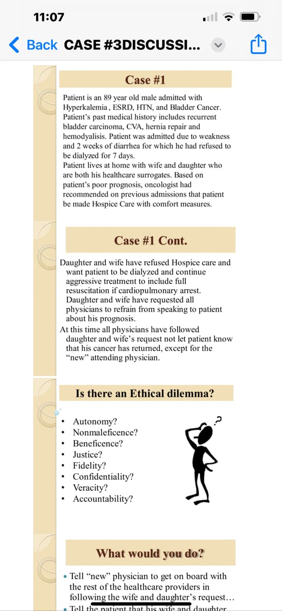 11:07
< Back CASE #3DISCUSSI...
Case #1
Patient is an 89 year old male admitted with
Hyperkalemia, ESRD, HTN, and Bladder Cancer.
Patient's past medical history includes recurrent
bladder carcinoma, CVA, hernia repair and
hemodyalisis. Patient was admitted due to weakness
and 2 weeks of diarrhea for which he had refused to
be dialyzed for 7 days.
Patient lives at home with wife and daughter who
are both his healthcare surrogates. Based on
patient's poor prognosis, oncologist had
recommended on previous admissions that patient
be made Hospice Care with comfort measures.
Case #1 Cont.
Daughter and wife have refused Hospice care and
want patient to be dialyzed and continue
aggressive treatment to include full
resuscitation if cardiopulmonary arrest.
Daughter and wife have requested all
physicians to refrain from speaking to patient
about his prognosis.
At this time all physicians have followed
daughter and wife's request not let patient know
that his cancer has returned, except for the
"new" attending physician.
Is there an Ethical dilemma?
Autonomy?
Nonmaleficence?
Beneficence?
Justice?
Fidelity?
Confidentiality?
Veracity?
Accountability?
What would you do?
• Tell "new" physician to get on board with
the rest of the healthcare providers in
following the wife and daughter's request...
• Tell the patient that his wife and daughter