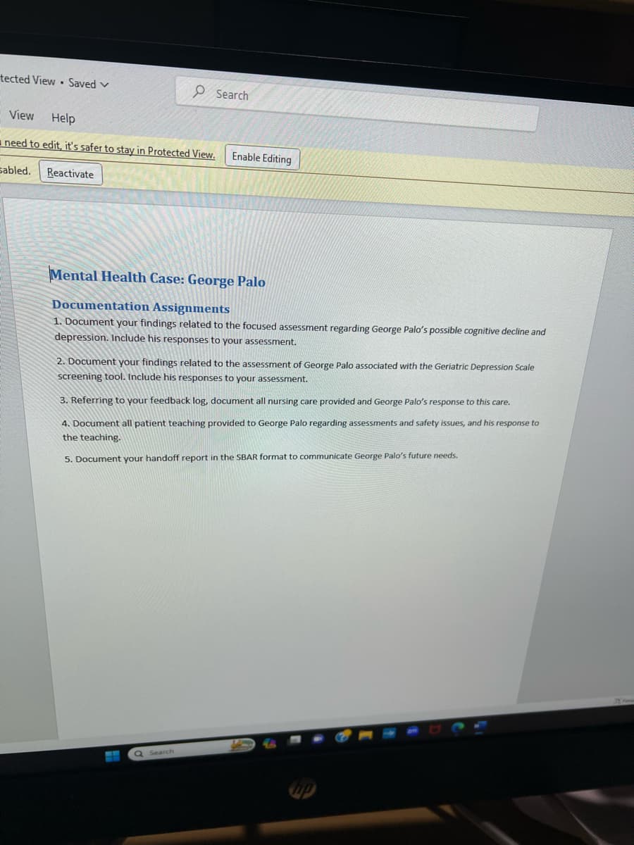 tected View Saved V
View Help
need to edit, it's safer to stay in Protected View.
sabled.
Reactivate
Search
Enable Editing
Mental Health Case: George Palo
Documentation Assignments
1. Document your findings related the focused assessment regarding George Palo's possible cognitive decline and
depression. Include his responses to your assessment.
Q Search
2. Document your findings related to the assessment of George Palo associated with the Geriatric Depression Scale
screening tool. Include his responses to your assessment.
3. Referring to your feedback log, document all nursing care provided and George Palo's response to this care.
4. Document all patient teaching provided to George Palo regarding assessments and safety issues, and his response to
the teaching.
5. Document your handoff report in the SBAR format to communicate George Palo's future needs.