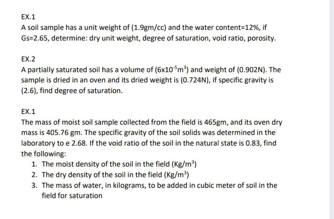 EX.1
A soil sample has a unit weight of (1.9gm/cc) and the water content=12%, if
Gs=2.65, determine: dry unit weight, degree of saturation, void ratio, porosity.
EX.2
A partially saturated soil has a volume of (6x10*m³) and weight of (0.902N). The
sample is dried in an oven and its dried weight is (0.724N), if specific gravity is
(2.6), find degree of saturation.
EX.1
The mass of moist soil sample collected from the field is 465gm, and its oven dry
mass is 405.76 gm. The specific gravity of the soil solids was determined in the
laboratory to e 2.68. If the void ratio of the soil in the
the following:
1. The moist density of the soil in the field (Kg/m³)
2. The dry density of the soil in the field (Kg/m³)
tural state is 0.83, find
3. The mass of water, in kilograms, to be added in cubic meter of soil in the
field for saturation
