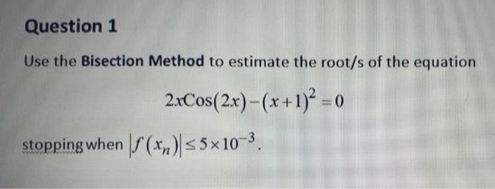 Question 1
Use the Bisection Method to estimate the root/s of the equation
2xCos(2x)-(x+1) = 0
stopping when f(*„)|< 5x10-3.
