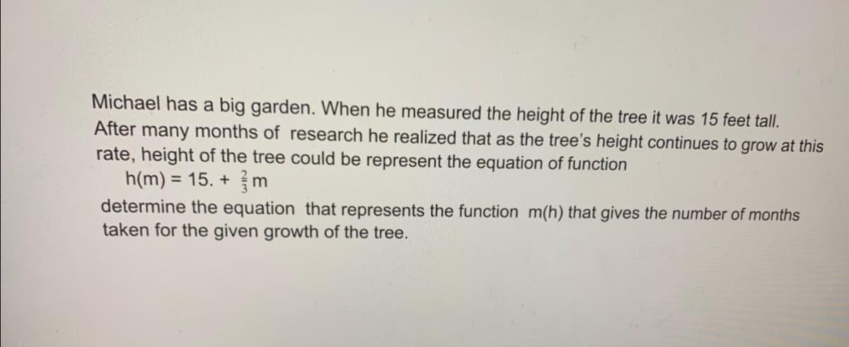 Michael has a big garden. When he measured the height of the tree it was 15 feet tall.
After many months of research he realized that as the tree's height continues to grow at this
rate, height of the tree could be represent the equation of function
h(m) = 15. + m
determine the equation that represents the function m(h) that gives the number of months
taken for the given growth of the tree.
