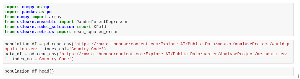 import numpy as np
import pandas as pd
from numpy import array
from sklearn.ensemble import RandomForest Regressor
from sklearn.model_selection import KFold
from sklearn.metrics import mean_squared_error
population_df = pd. read_csv('https://raw.githubusercontent.com/Explore-AI/Public-Data/master/Analyse Project/world_p
opulation.csv', index_col='Country Code')
meta_df = pd. read_csv('https://raw.githubusercontent.com/Explore-AI/Public-Data/master/Analyse Project/metadata.csv
', index_col='Country Code')
population_df.head()